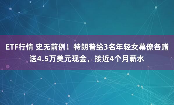 ETF行情 史无前例！特朗普给3名年轻女幕僚各赠送4.5万美元现金，接近4个月薪水