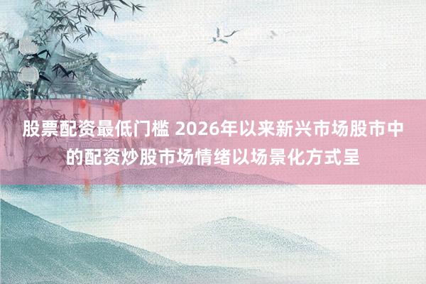股票配资最低门槛 2026年以来新兴市场股市中的配资炒股市场情绪以场景化方式呈
