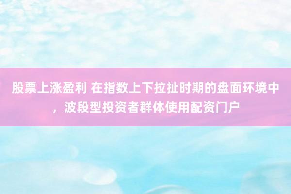 股票上涨盈利 在指数上下拉扯时期的盘面环境中，波段型投资者群体使用配资门户