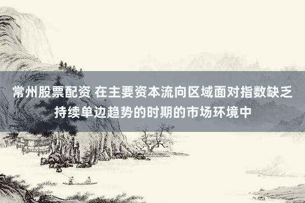 常州股票配资 在主要资本流向区域面对指数缺乏持续单边趋势的时期的市场环境中