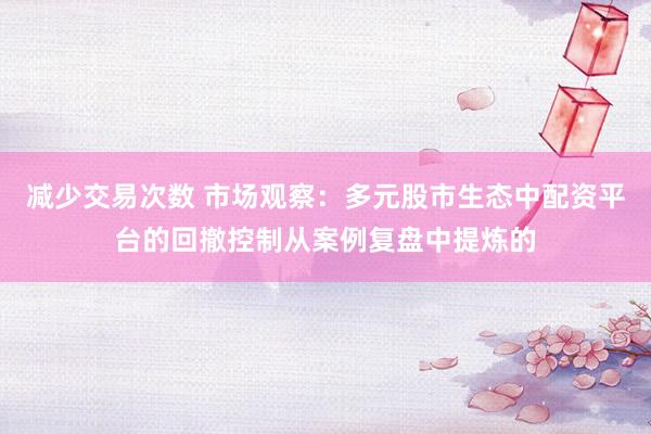 减少交易次数 市场观察：多元股市生态中配资平台的回撤控制从案例复盘中提炼的