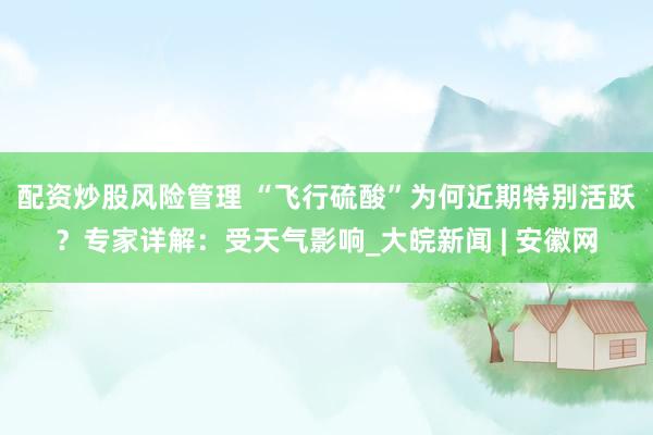配资炒股风险管理 ﻿“飞行硫酸”为何近期特别活跃？专家详解：受天气影响_大皖新闻 | 安徽网