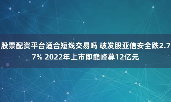 股票配资平台适合短线交易吗 破发股亚信安全跌2.77% 2022年上市即巅峰募12亿元