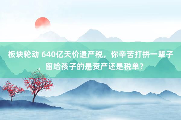 板块轮动 640亿天价遗产税，你辛苦打拼一辈子，留给孩子的是资产还是税单？