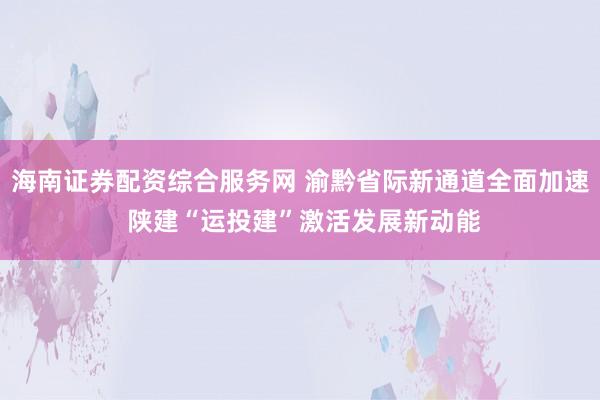 海南证券配资综合服务网 渝黔省际新通道全面加速 陕建“运投建”激活发展新动能