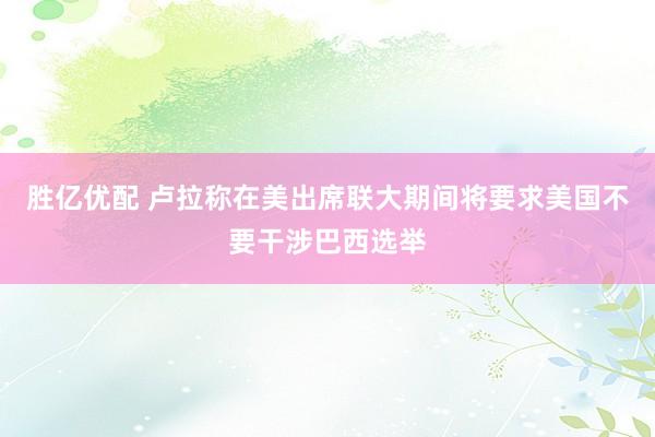 胜亿优配 卢拉称在美出席联大期间将要求美国不要干涉巴西选举
