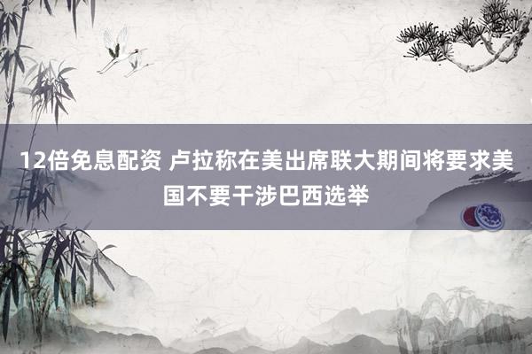 12倍免息配资 卢拉称在美出席联大期间将要求美国不要干涉巴西选举