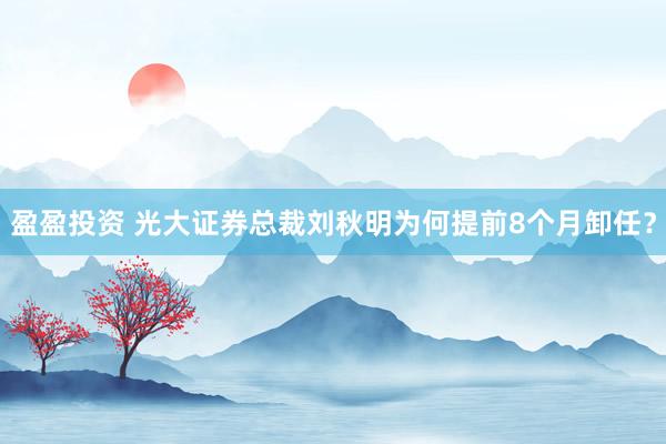 盈盈投资 光大证券总裁刘秋明为何提前8个月卸任？
