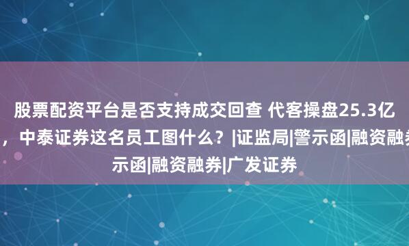 股票配资平台是否支持成交回查 代客操盘25.3亿没赚一分钱，中泰证券这名员工图什么？|证监局|警示函|融资融券|广发证券