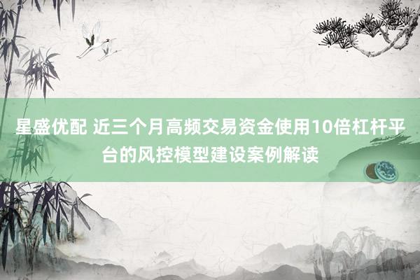 星盛优配 近三个月高频交易资金使用10倍杠杆平台的风控模型建设案例解读