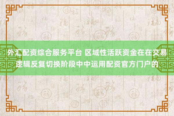 外汇配资综合服务平台 区域性活跃资金在在交易逻辑反复切换阶段中中运用配资官方门户的