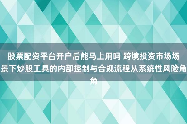 股票配资平台开户后能马上用吗 跨境投资市场场景下炒股工具的内部控制与合规流程从系统性风险角