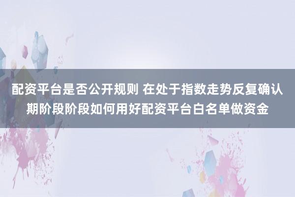 配资平台是否公开规则 在处于指数走势反复确认期阶段阶段如何用好配资平台白名单做资金
