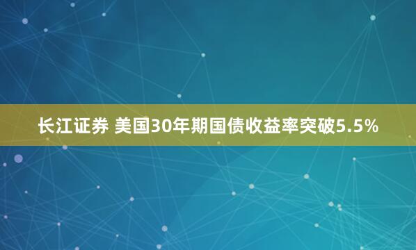 长江证券 美国30年期国债收益率突破5.5%