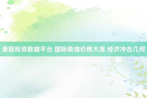 港股投资数据平台 国际柴油价格大涨 经济冲击几何