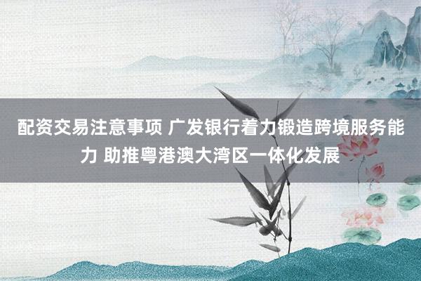 配资交易注意事项 广发银行着力锻造跨境服务能力 助推粤港澳大湾区一体化发展