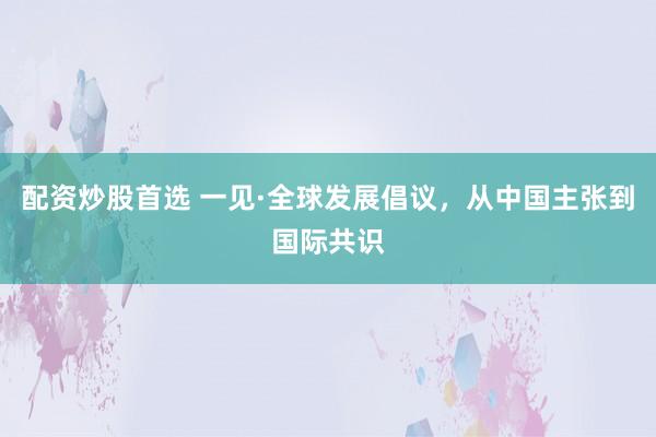 配资炒股首选 一见·全球发展倡议，从中国主张到国际共识