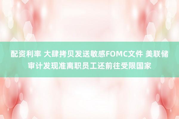 配资利率 大肆拷贝发送敏感FOMC文件 美联储审计发现准离职员工还前往受限国家