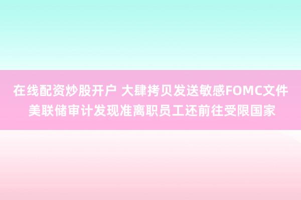 在线配资炒股开户 大肆拷贝发送敏感FOMC文件 美联储审计发现准离职员工还前往受限国家