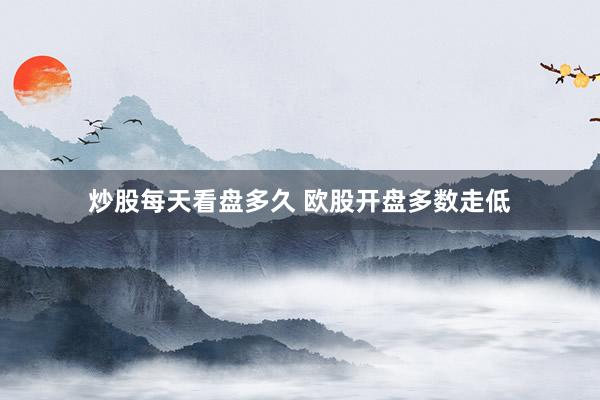 炒股每天看盘多久 欧股开盘多数走低