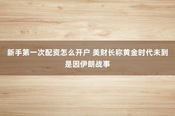 新手第一次配资怎么开户 美财长称黄金时代未到是因伊朗战事