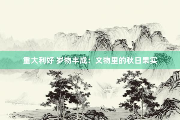 重大利好 岁物丰成：文物里的秋日果实