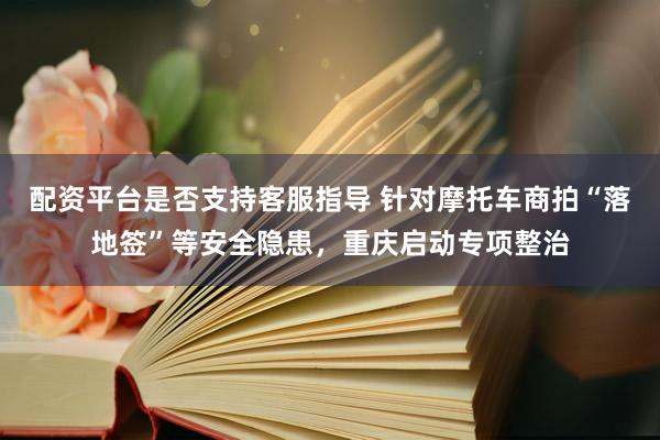 配资平台是否支持客服指导 针对摩托车商拍“落地签”等安全隐患，重庆启动专项整治