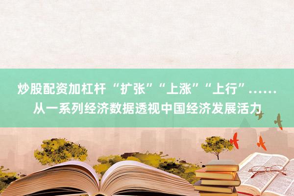 炒股配资加杠杆 “扩张”“上涨”“上行”……从一系列经济数据透视中国经济发展活力