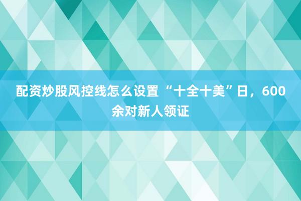 配资炒股风控线怎么设置 “十全十美”日，600余对新人领证