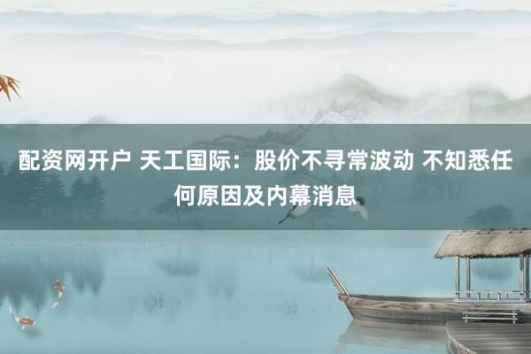 配资网开户 天工国际：股价不寻常波动 不知悉任何原因及内幕消息