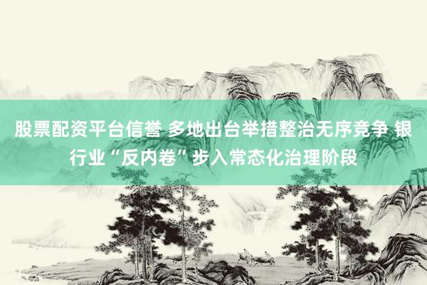 股票配资平台信誉 多地出台举措整治无序竞争 银行业“反内卷”步入常态化治理阶段