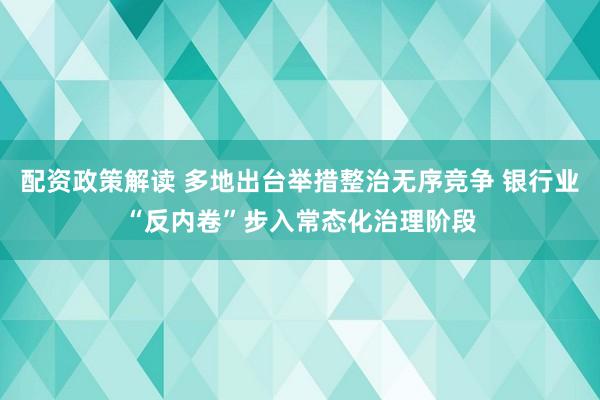 配资政策解读 多地出台举措整治无序竞争 银行业“反内卷”步入常态化治理阶段