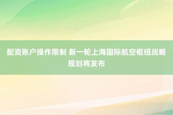 配资账户操作限制 新一轮上海国际航空枢纽战略规划将发布