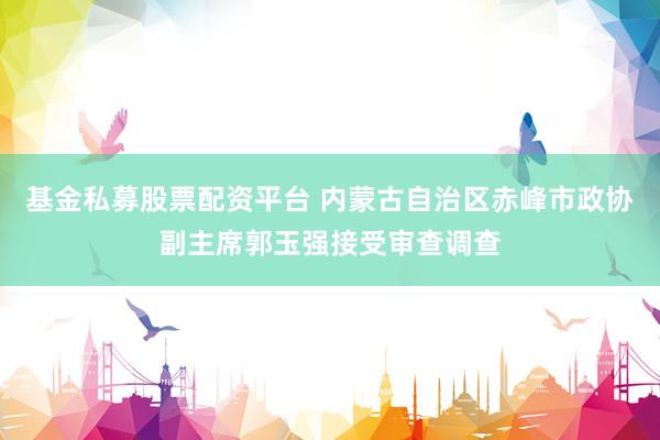 基金私募股票配资平台 内蒙古自治区赤峰市政协副主席郭玉强接受审查调查