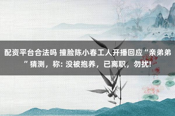 配资平台合法吗 撞脸陈小春工人开播回应“亲弟弟”猜测，称: 没被抱养，已离职，勿扰!