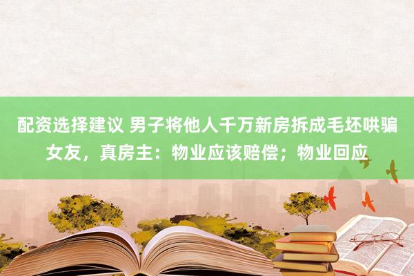配资选择建议 男子将他人千万新房拆成毛坯哄骗女友，真房主：物业应该赔偿；物业回应