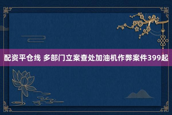 配资平仓线 多部门立案查处加油机作弊案件399起