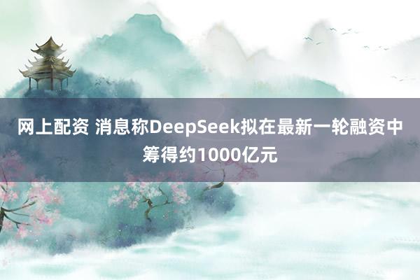 网上配资 消息称DeepSeek拟在最新一轮融资中筹得约1000亿元