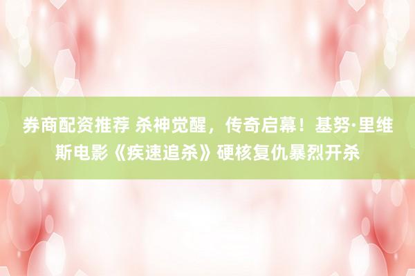 券商配资推荐 杀神觉醒，传奇启幕！基努·里维斯电影《疾速追杀》硬核复仇暴烈开杀