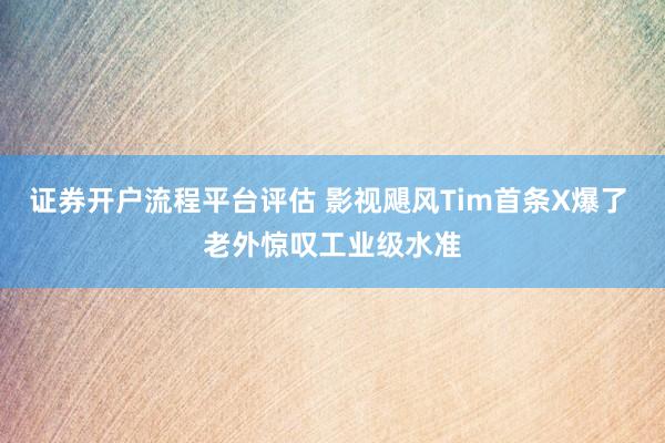 证券开户流程平台评估 影视飓风Tim首条X爆了 老外惊叹工业级水准