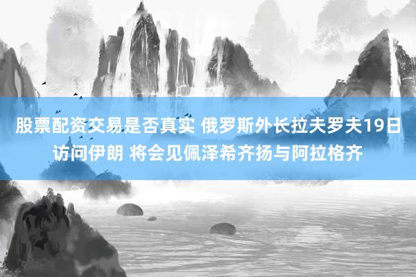 股票配资交易是否真实 俄罗斯外长拉夫罗夫19日访问伊朗 将会见佩泽希齐扬与阿拉格齐