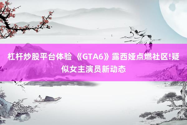 杠杆炒股平台体验 《GTA6》露西娅点燃社区!疑似女主演员新动态