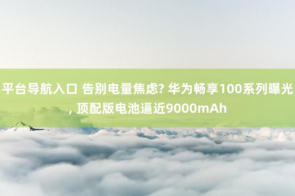平台导航入口 告别电量焦虑? 华为畅享100系列曝光, 顶配版电池逼近9000mAh