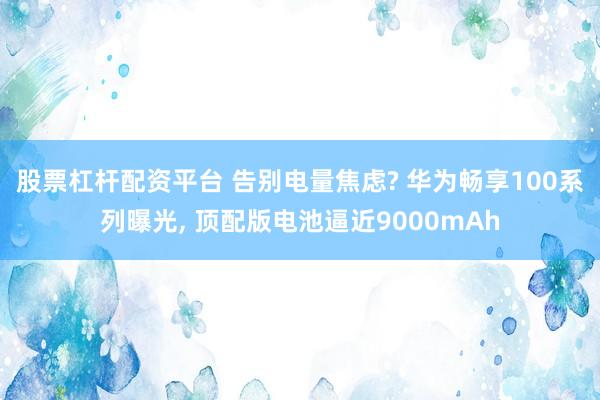 股票杠杆配资平台 告别电量焦虑? 华为畅享100系列曝光, 顶配版电池逼近9000mAh