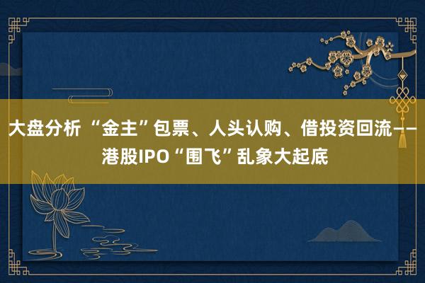 大盘分析 “金主”包票、人头认购、借投资回流—— 港股IPO“围飞”乱象大起底