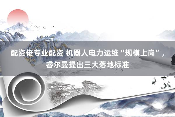 配资佬专业配资 机器人电力运维“规模上岗”，睿尔曼提出三大落地标准