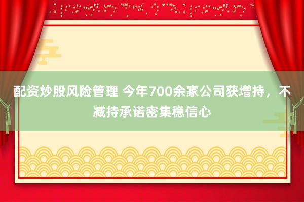 配资炒股风险管理 今年700余家公司获增持，不减持承诺密集稳信心